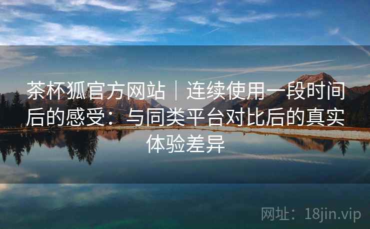 茶杯狐官方网站｜连续使用一段时间后的感受：与同类平台对比后的真实体验差异  第2张