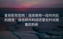 星辰影院官网｜连续使用一段时间后的感受：适合碎片时间还是长时间观看的判断