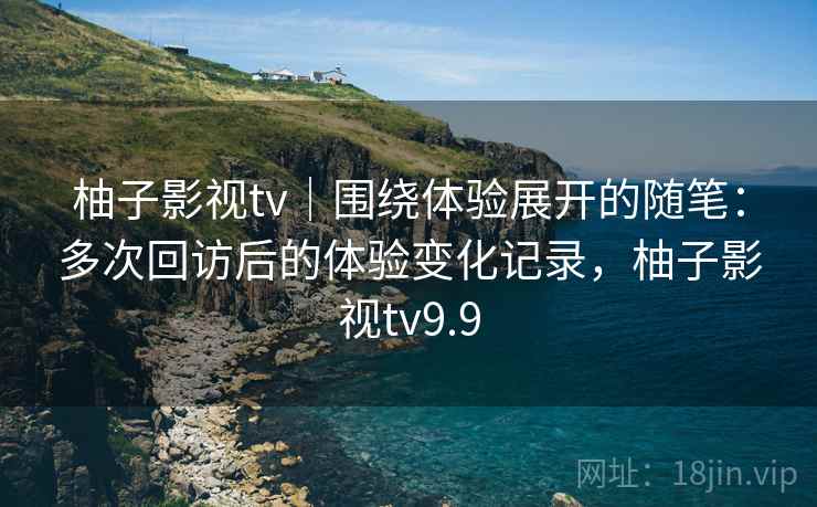 柚子影视tv｜围绕体验展开的随笔：多次回访后的体验变化记录，柚子影视tv9.9  第1张