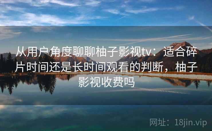 从用户角度聊聊柚子影视tv：适合碎片时间还是长时间观看的判断，柚子影视收费吗  第1张