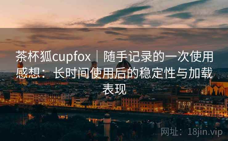 茶杯狐cupfox｜随手记录的一次使用感想：长时间使用后的稳定性与加载表现  第2张