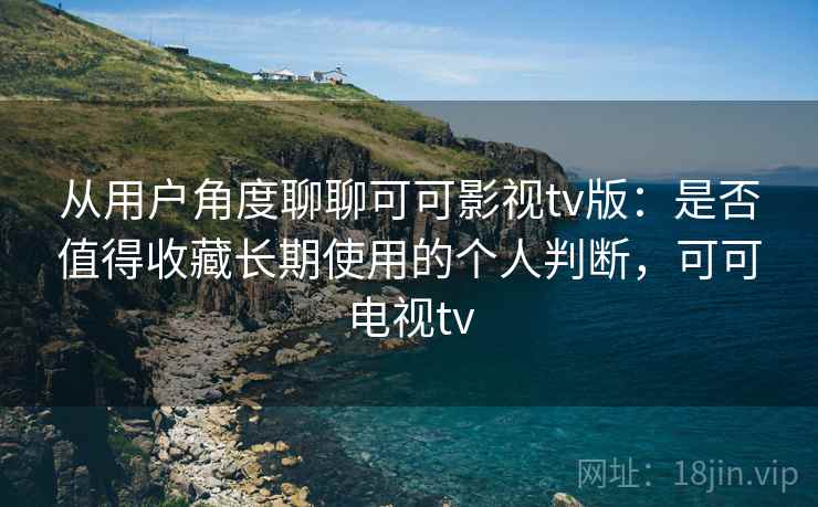 从用户角度聊聊可可影视tv版：是否值得收藏长期使用的个人判断，可可电视tv  第1张