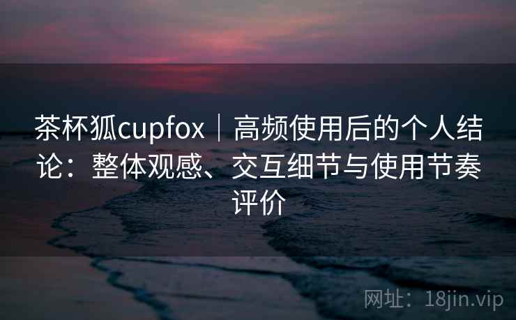 茶杯狐cupfox｜高频使用后的个人结论：整体观感、交互细节与使用节奏评价  第1张