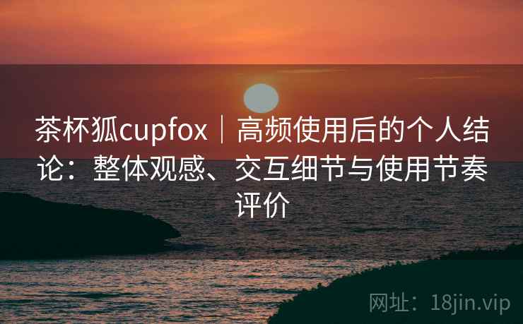 茶杯狐cupfox｜高频使用后的个人结论：整体观感、交互细节与使用节奏评价  第2张