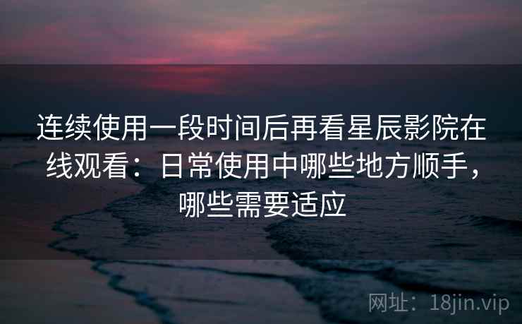 连续使用一段时间后再看星辰影院在线观看：日常使用中哪些地方顺手，哪些需要适应  第2张