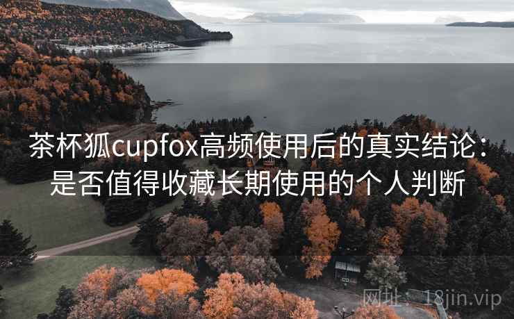 茶杯狐cupfox高频使用后的真实结论：是否值得收藏长期使用的个人判断  第2张