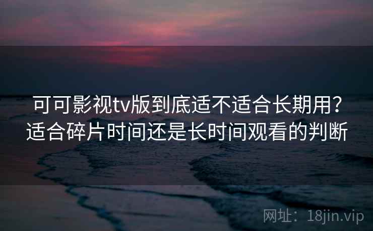 可可影视tv版到底适不适合长期用？适合碎片时间还是长时间观看的判断  第1张
