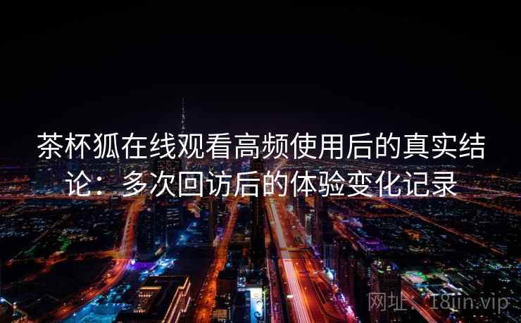 茶杯狐在线观看高频使用后的真实结论:多次回访后的体验变化记录 第2张 茶杯狐在线观看高频使用后的真实结论:多次回访后的体验变化记录 第2张