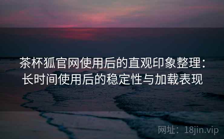 茶杯狐官网使用后的直观印象整理：长时间使用后的稳定性与加载表现  第2张