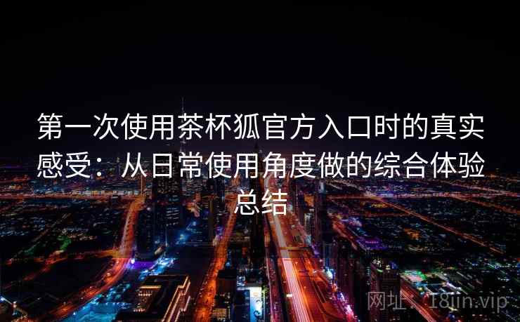 第一次使用茶杯狐官方入口时的真实感受：从日常使用角度做的综合体验总结  第1张