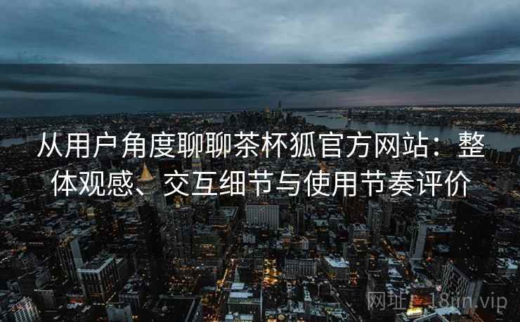 从用户角度聊聊茶杯狐官方网站：整体观感、交互细节与使用节奏评价  第1张