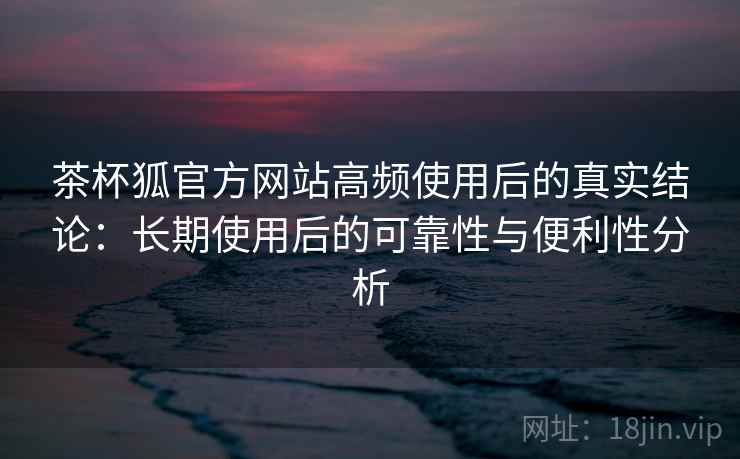 茶杯狐官方网站高频使用后的真实结论：长期使用后的可靠性与便利性分析  第2张