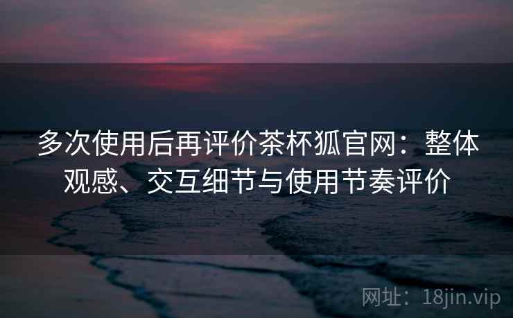 多次使用后再评价茶杯狐官网：整体观感、交互细节与使用节奏评价  第2张