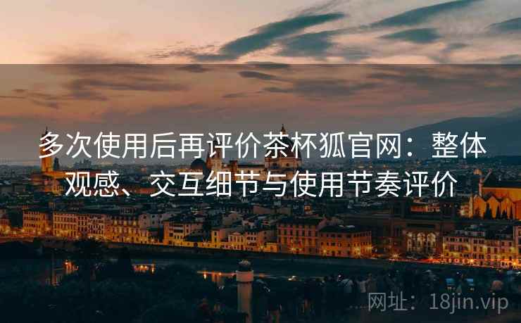 多次使用后再评价茶杯狐官网：整体观感、交互细节与使用节奏评价  第1张