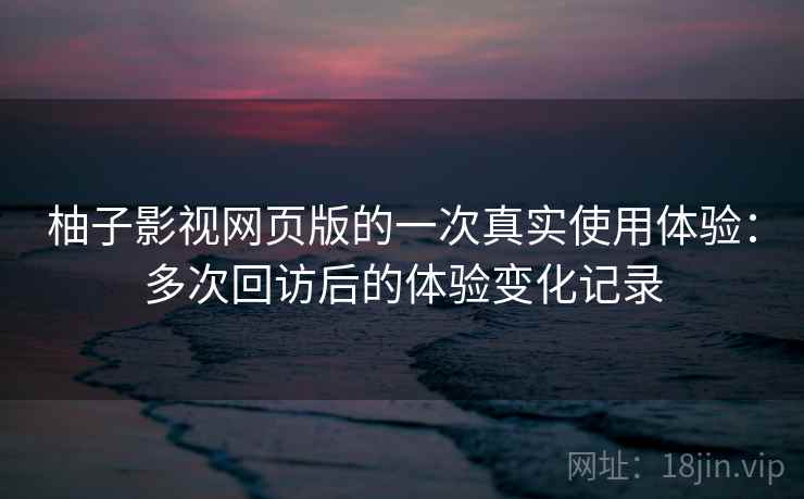 柚子影视网页版的一次真实使用体验：多次回访后的体验变化记录  第1张