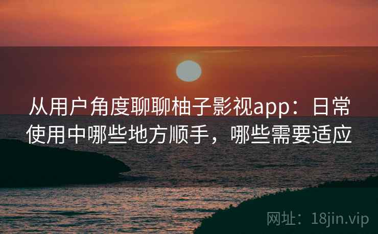 从用户角度聊聊柚子影视app：日常使用中哪些地方顺手，哪些需要适应  第2张