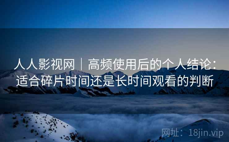 人人影视网|高频使用后的个人结论:适合碎片时间还是长时间观看的判断 第1张 人人影视网|高频使用后的个人结论:适合碎片时间还是长时间观看的判断 第1张