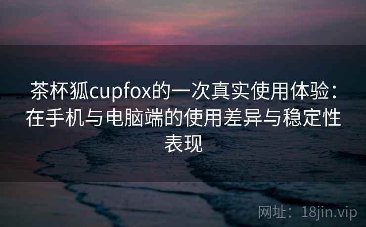 茶杯狐cupfox的一次真实使用体验：在手机与电脑端的使用差异与稳定性表现  第2张