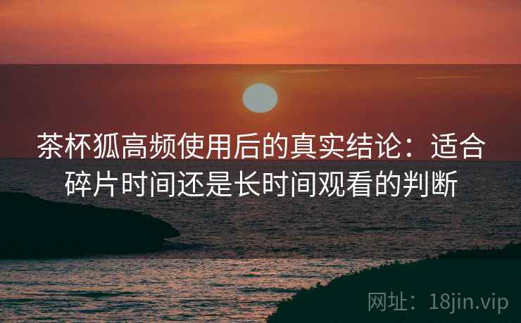 茶杯狐高频使用后的真实结论：适合碎片时间还是长时间观看的判断  第2张