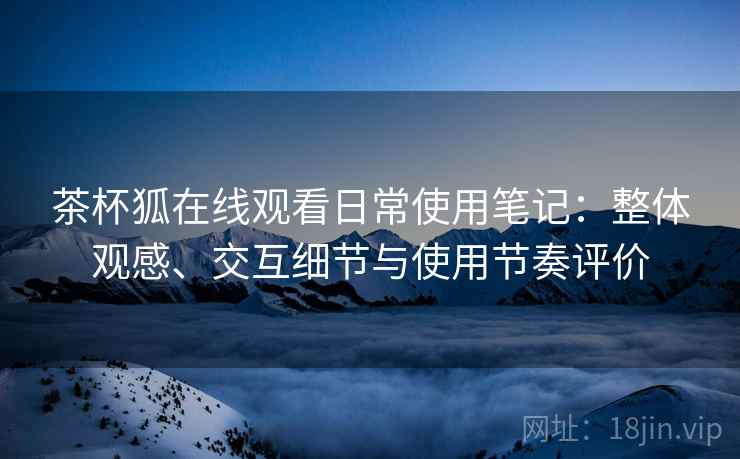 茶杯狐在线观看日常使用笔记：整体观感、交互细节与使用节奏评价  第1张