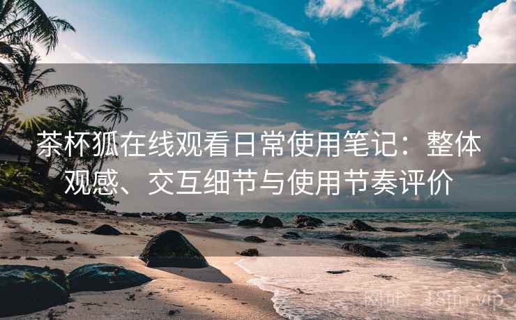 茶杯狐在线观看日常使用笔记：整体观感、交互细节与使用节奏评价  第2张