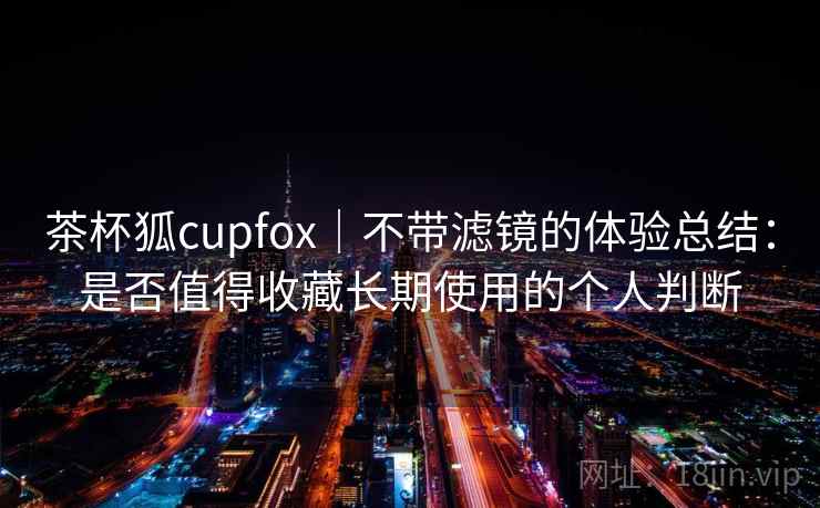 茶杯狐cupfox|不带滤镜的体验总结:是否值得收藏长期使用的个人判断 第1张 茶杯狐cupfox|不带滤镜的体验总结:是否值得收藏长期使用的个人判断 第1张