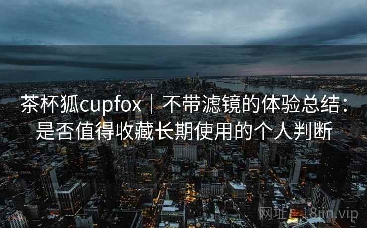 茶杯狐cupfox|不带滤镜的体验总结:是否值得收藏长期使用的个人判断 第2张 茶杯狐cupfox|不带滤镜的体验总结:是否值得收藏长期使用的个人判断 第2张