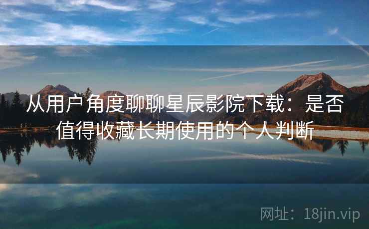 从用户角度聊聊星辰影院下载：是否值得收藏长期使用的个人判断  第1张