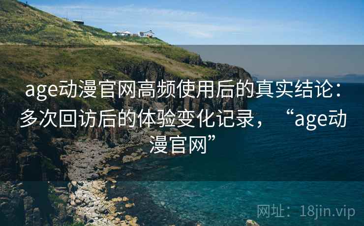 age动漫官网高频使用后的真实结论：多次回访后的体验变化记录，“age动漫官网”  第2张
